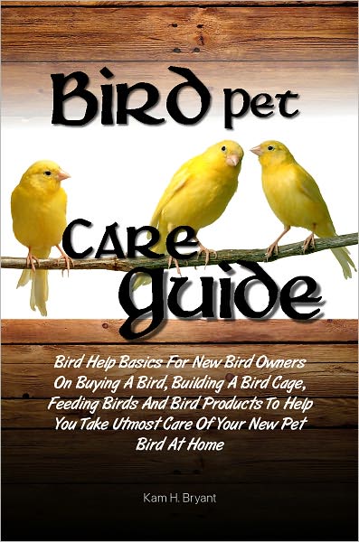 Bird Pet Care Guide: Bird Help Basics For New Bird Owners On Buying A Bird, Building A Bird Cage, Feeding Birds And Bird Products To Help You Take Utmost Care Of Your New Pet Bird At Home
