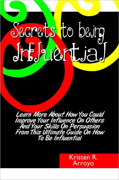 Secrets To Being Influential: Learn More About How You Could Improve Your Influence On Others And Your Skills On Persuasion From This Ultimate Guide On How To Be Influential