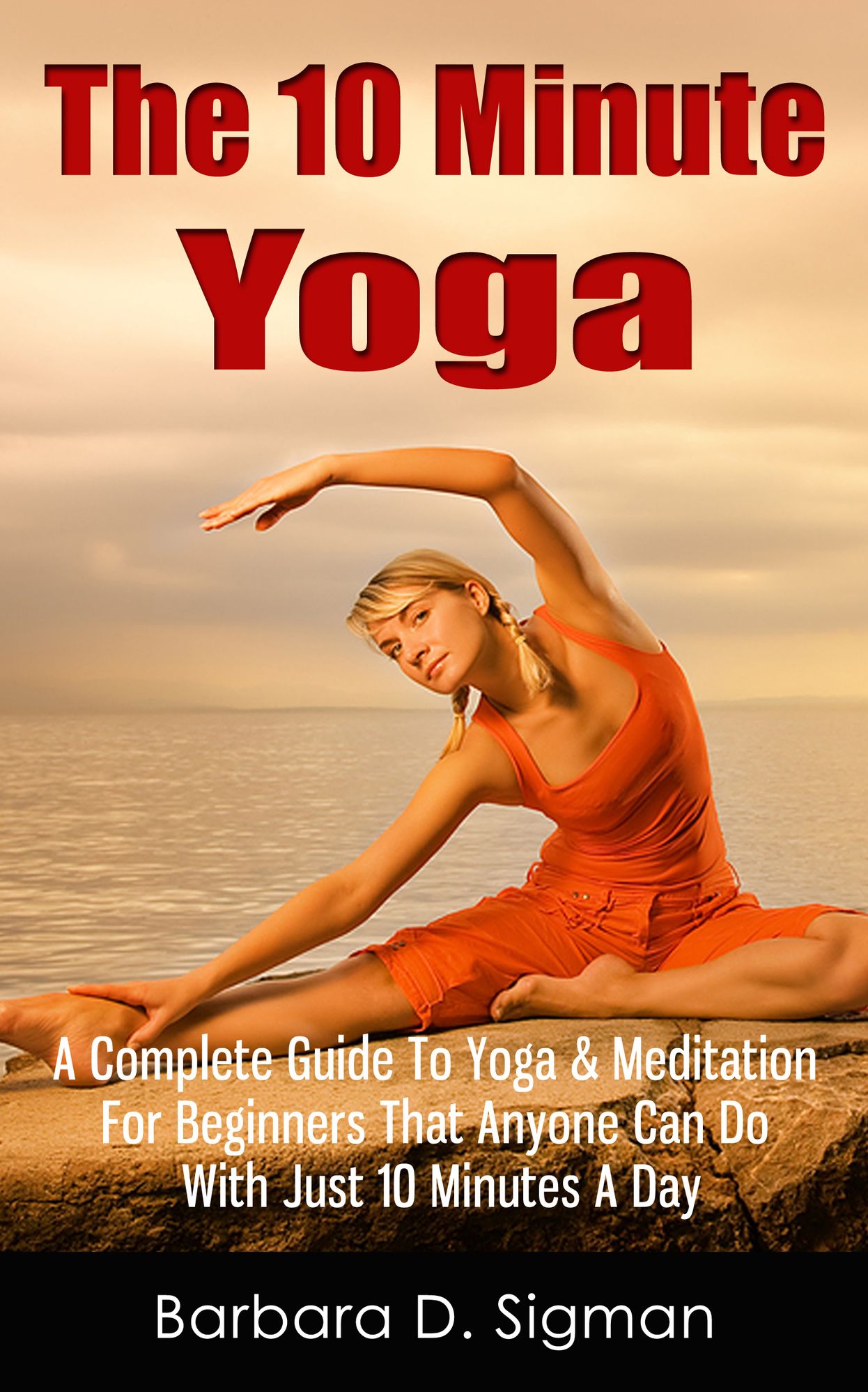 The 10 Minute Yoga: A Complete Guide To Yoga & Meditation For Beginners That Anyone Can Do With Just 10 Minutes A Day, Pose Illustrations Included