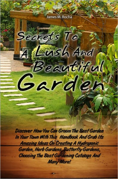 Secrets To A Lush And Beautiful Garden: Discover How You Can Groom The Best Garden In Your Town With This Handbook And Grab Its Amazing Ideas On Creating A Hydroponic Garden, Herb Gardens, Butterfly Gardens, Choosing The Best Gardening Catalogs And Many
