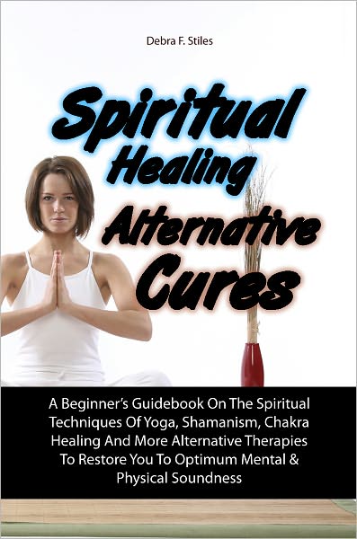 Spiritual Healing Alternative Cures: A Beginner’s Guidebook On The Spiritual Techniques Of Yoga, Shamanism, Chakra Healing And More Alternative Therapies To Restore You To Optimum Mental & Physical Soundness