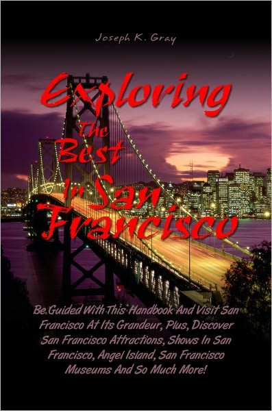 Exploring the Best in San Francisco: Be Guided With This Handbook And Visit San Francisco At Its Grandeur, Plus, Discover San Francisco Attractions, Shows In San Francisco, Angel Island, San Francisco Museums And So Much More!