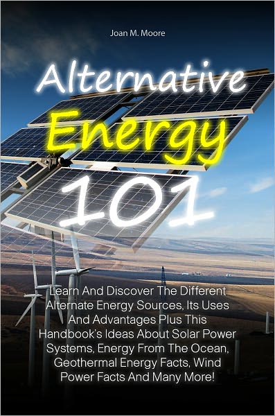 Alternative Energy 101: Learn And Discover The Different Alternate Energy Sources, Its Uses And Advantages Plus This Handbook’s Ideas About Solar Power Systems, Energy From The Ocean, Geothermal Energy Facts, Wind Power Facts And Many More!