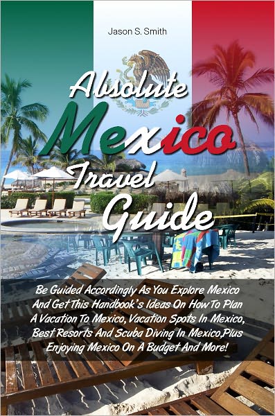 Absolute Mexico Travel Guide: Be Guided Accordingly As You Explore Mexico And Get This Handbook’s Ideas On How To Plan A Vacation To Mexico, Vacation Spots In Mexico, Best Resorts And Scuba Diving In Mexico,Plus Enjoying Mexico On A Budget And Mor
