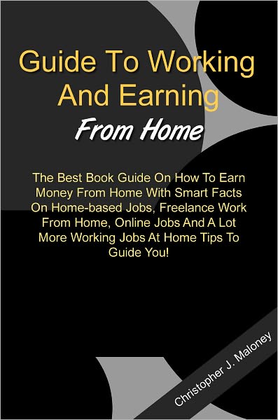 Guide To Working And Earning From Home: The Best Book Guide On How To Earn Money From Home With Smart Facts On Home-based Jobs, Freelance Work From Home, Online Jobs And A Lot More Working Jobs At Home Tips To Guide You!