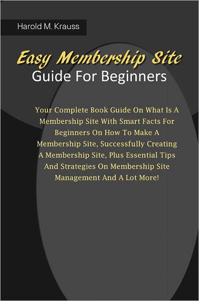 Easy Membership Site Guide For Beginners: Your Complete Book Guide On What Is A Membership Site With Smart Facts For Beginners On How To Make A Membership Site, Successfully Creating A Membership Site, Plus Essential Tips And Strategies On Membership Site