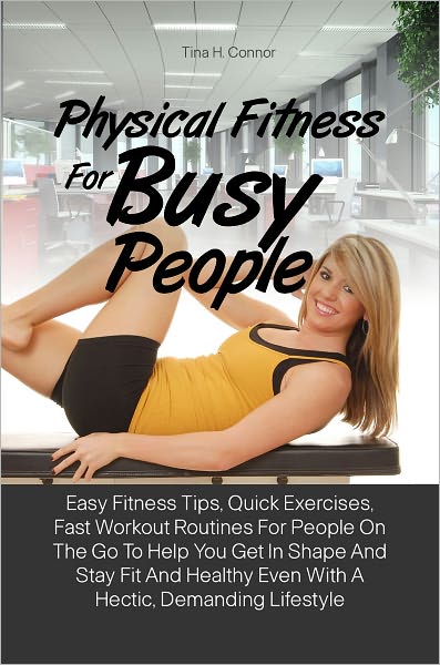 Physical Fitness For Busy People: Easy Fitness Tips, Quick Exercises, Fast Workout Routines For People On The Go To Help You Get In Shape And Stay Fit And Healthy Even With A Hectic, Demanding Lifestyle