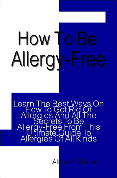 How To Be Allergy-Free: Learn The Best Ways On How To Get Rid Of Allergies And All The Secrets To Be Allergy-Free From This Ultimate Guide To Allergies Of All Kinds