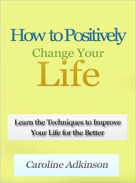 How to Positively Change Your Life - Learn the Techniques to Improve Your Life for the Better