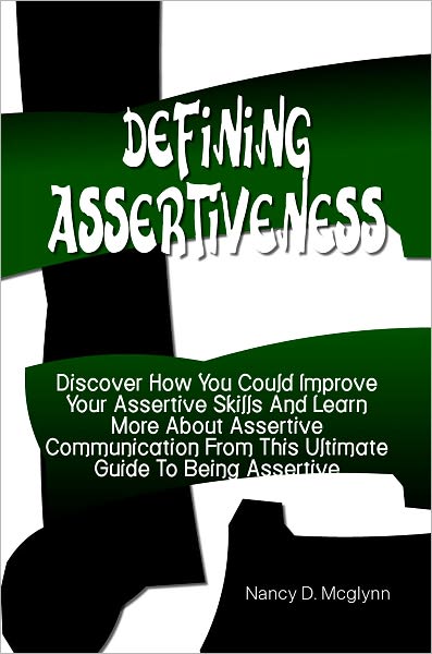 Defining Assertiveness: Discover How You Could Improve Your As-sertive Skills And Learn More About Asser-tive Communication From This Ultimate Guide To Being Assertive