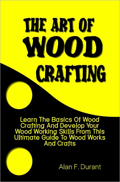 The Art of Wood Crafting:Learn The Basics Of Wood Crafting And Develop Your Wood Working Skills From This Ultimate Guide To Wood Works And Crafts