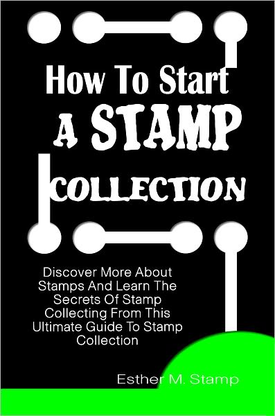 How To Start A Stamp Collection: Discover More About Stamps And Learn The Secrets Of Stamp Collecting From This Ultimate Guide To Stamp Collection