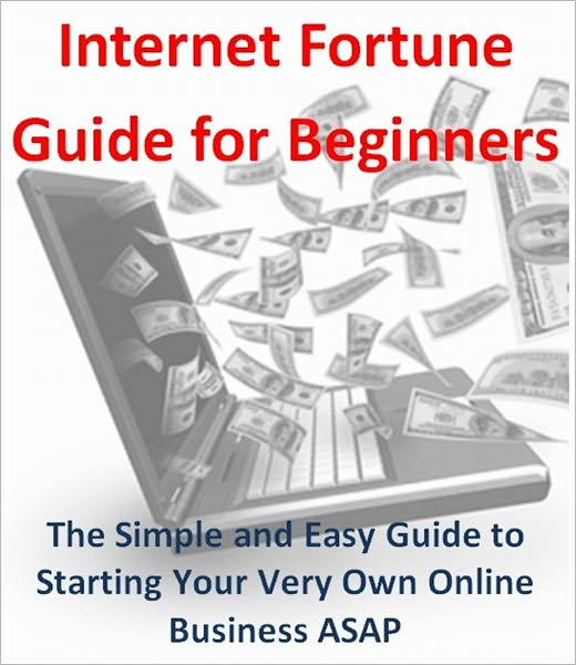 Internet Fortune Guide for Beginners: The Simple and Easy Guide to Starting Your Very Own Online Business ASAP