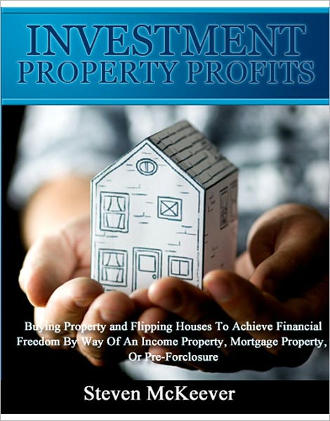 Investment Property Profits: Buying Property and Flipping Houses To Achieve Financial Freedom By Way Of An Income Property, Mortgage Property, Or Pre-Forclosure