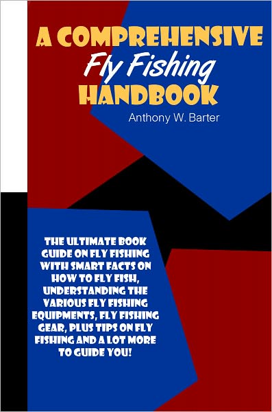 A Comprehensive Fly Fishing Handbook: The Ultimate Book Guide On Fly Fishing With Smart Facts On How To Fly Fish, Understanding The Various Fly Fishing Equipments, Fly Fishing Gear, Plus Tips On Fly Fishing And A Lot More To Guide You!