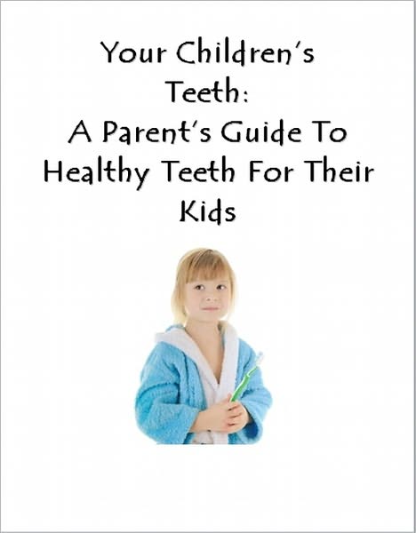 Your Childrens Teeth: A Parent's Guide To Healthy Teeth For Their Kids
