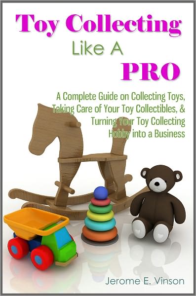 Toy Collecting Like A Pro: A Complete Guide on Collecting Toys & Memorabilia, Taking Care of Your Toy Collectibles, & Turning Your Toy Collecting Hobby into a Business