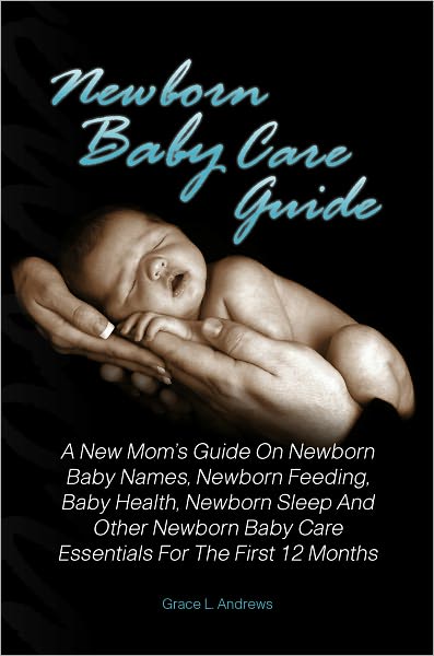 Newborn Baby Care Guide: A New Mom’s Guide On Newborn Baby Names, Newborn Feeding, Baby Health, Newborn Sleep And Other Newborn Baby Care Essentials For The First 12 Months