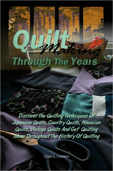 Quilt Making Through The Years: Discover The Quilting Techniques Of Japanese Quilts, Country Quilts, Hawaiian Quilts, Patchwork Quilts, Vintage Quilts And Get Quilting Ideas Throughout The History Of Quilting