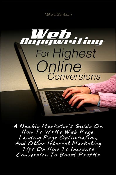 Web Copywriting For Highest Online Conversions: A Newbie Marketer’s Guide On How To Write Web Page, Landing Page Optimization, And Other Internet Marketing Tips On How To Increase Conversion To Boost Profits
