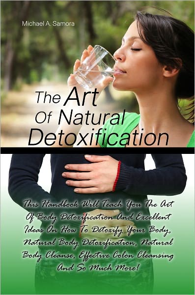 The Art Of Natural Detoxification: This Handbook Will Teach You The Art Of Body Detoxification And Excellent Ideas On How To Detoxify Your Body, Natural Body Detoxification, Natural Body Cleanse, Effective Colon Cleansing And So Much More!