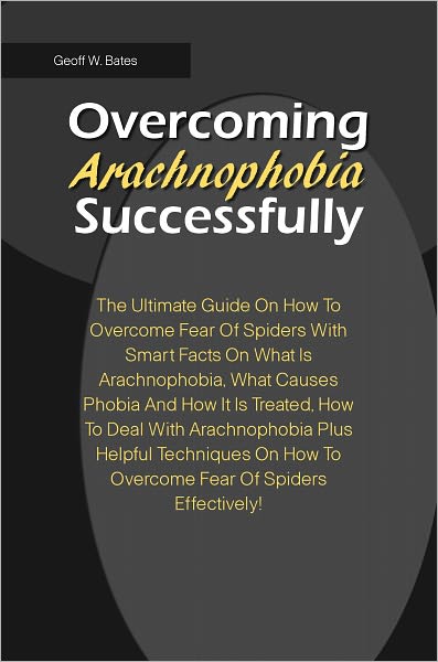 Overcoming Arachnophobia Successfully: The Ultimate Guide On How To Overcome Fear Of Spiders With Smart Facts On What Is Arachnophobia, What Causes Phobia And How It Is Treated,How To Deal With Arachnophobia Plus Helpful Techniques On How To Overcome Fear