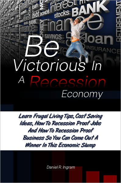Be Victorious In A Recession Economy: Learn Frugal Living Tips, Cost Saving Ideas, How To Recession Proof Jobs And How To Recession Proof Business So You Can Come Out A Winner In This Economic Slump