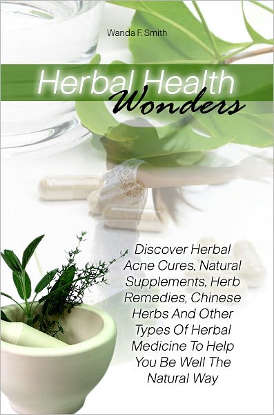 Herbal Health Wonders: Discover Herbal Acne Cures, Natural Supplements, Herb Remedies, Chinese Herbs And Other Types Of Herbal Medicine To Help You Be Well The Natural Way