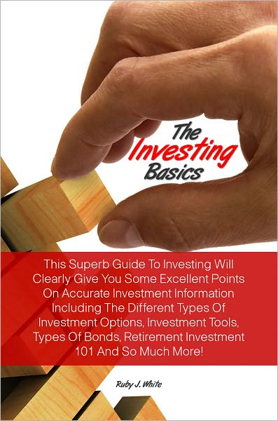 The Investing Basics: This Superb Guide To Investing Will Clearly Give You Some Excellent Points On Accurate Investment Information Including The Different Types Of Investment Options, Investment Tools, Types Of Bonds, Retirement Investment 101 And So Mu
