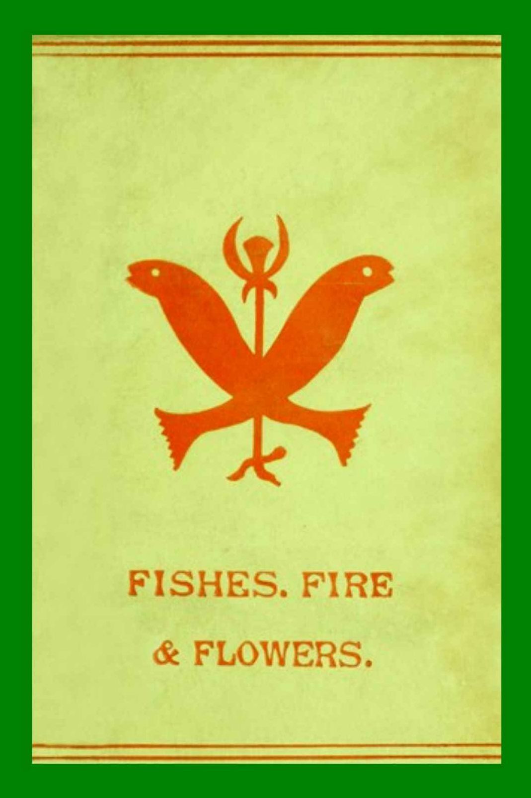 FISHES, FLOWERS, & FIRE as ELEMENTS AND DEITIES PHALLIC FAITHS & WORSHIP ANCIENT RELIGIONS GREECE, BABYLON, ROME, INDIA, &C. Illustrative Myths and Legends