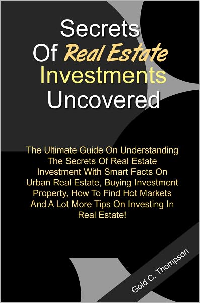 Secrets Of Real Estate Investments Uncovered:The Ultimate Guide On Understanding The Secrets Of Real Estate Investment With Smart Facts On Urban Real Estate,Buying Investment Property,How To Find Hot Markets And A Lot More Tips On Investing In Real Estate