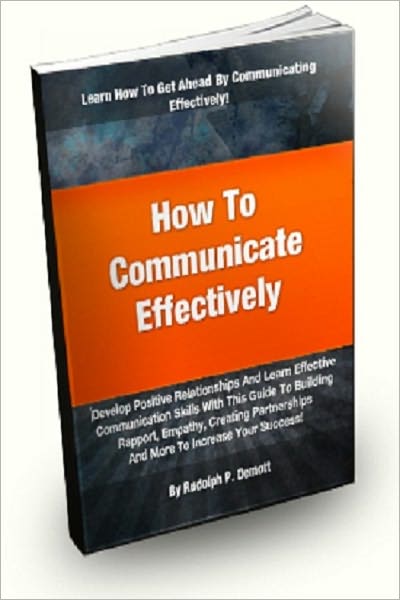 How To Communicate Effectively; Develop Positive Relationships And Learn Effective Communication Skills With This Guide To Building Rapport, Empathy, Creating Partnerships And More!