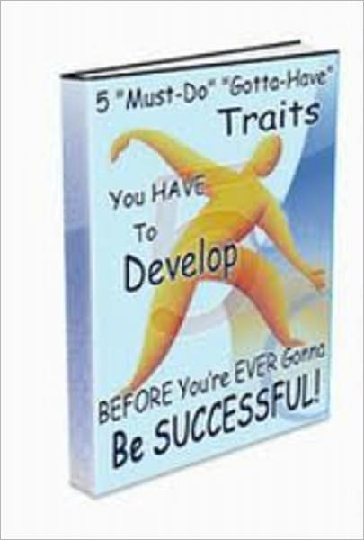 FIVE “Must-Do” “Gotta-Have” Traits You HAVE To Develop BEFORE You’re EVER Gonna Be SUCCESSFUL!