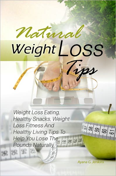 Natural Weight Loss Tips: Weight Loss Eating, Healthy Snacks, Weight Loss Fitness And Healthy Living Tips To Help You Lose The Pounds Naturally