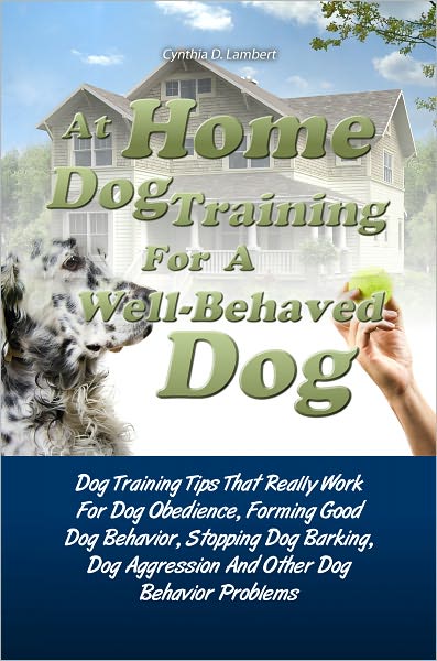 At Home Dog Training For A Well-Behaved Dog:Dog Training Tips That Really Work For Dog Obedience, Forming Good Dog Behavior, Stopping Dog Barking, Dog Aggression And Other Dog Behavior Problems