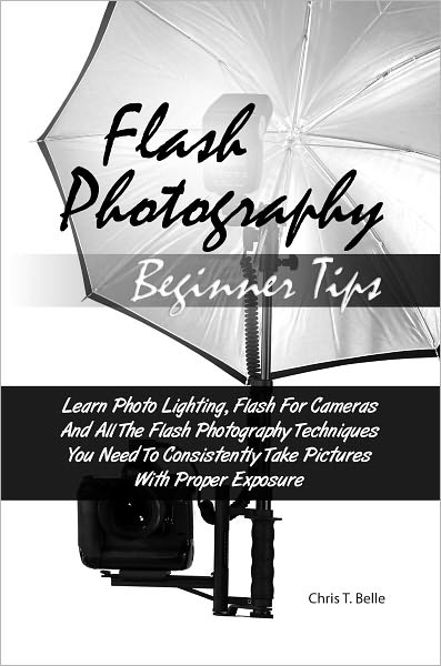 Flash Photography Beginner Tips: Learn Photo Lighting, Flash For Cameras And All The Flash Photography Techniques You Need To Consistently Take Pictures With Proper Exposure