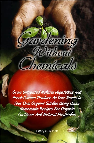 Gardening Without Chemicals:Grow Untreated Natural Vegetables And Fresh Garden Produce All Year Round In Your Own Organic Garden Using These Homemade Recipes For Organic Fertilizer And Natural Pesticides