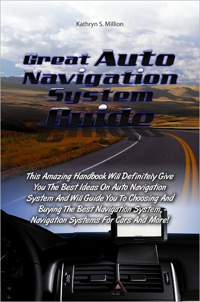 Great Auto Navigation System Guide: This Amazing Handbook Will Definitely Give You The Best Ideas On Auto Navigation System And Will Guide You To Choosing And Buying The Best Navigation System, Navigation Systems For Cars And More!