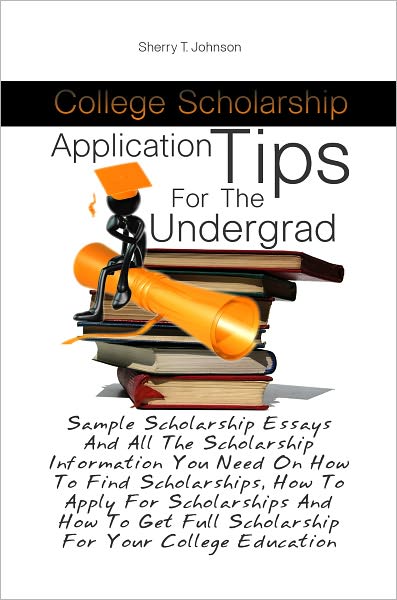 College Scholarship Application Tips For The Undergrad: Sample Scholarship Essays And All The Scholarship Information You Need On How To Find Scholarships, How To Apply For Scholarships And How To Get Full Scholarship For Your College Education