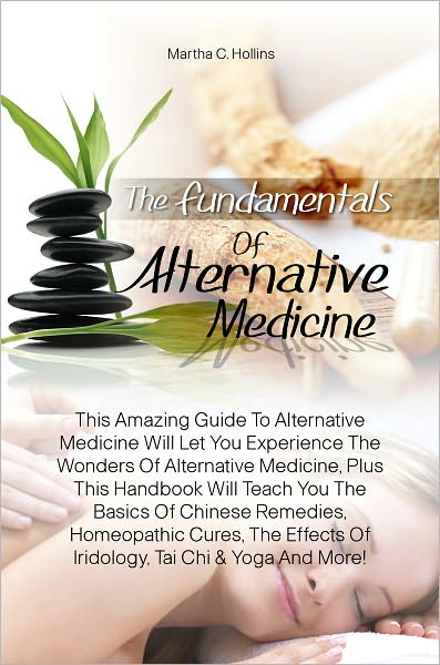 The Fundamentals Of Alternative Medicine: This Amazing Guide To Alternative Medicine Will Let You Experience The Wonders Of Alternative Medicine, Plus This Handbook Will Teach You The Basics Of Chinese Remedies, Homeopathic Cures, The Effects Of Iridology