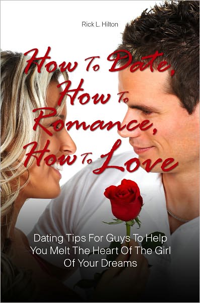 How To Date, How To Romance, How To Love: Dating Tips For Guys To Help You Melt The Heart Of The Girl Of Your Dreams