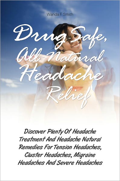Drug-Safe, All-Natural Headache Relief: Discover Plenty Of Headache Treatment And Headache Natural Remedies For Tension Headaches, Cluster Headaches, Migraine Headaches And Severe Headaches