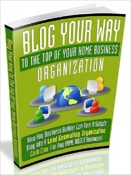 Blog Your Way To The Top Of Your Home Business Organization - How Any Business Builder Can Turn A Simple Blog Into A Lead Generating, Organization Cash Cow For Any Home Based Business (Recommended)