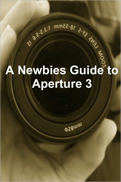 A Newbies Guide to Aperture 3: The Essential Beginners Guide to Getting Started with Apple's Photo Editing Software