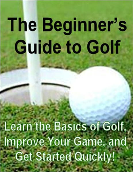 The Beginner's Guide to Golf: Learn the Basics of Golf, Improve Your Game, and Get Started Quickly!