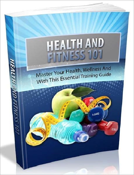 Health And Fitness 101 - Master Your Health, Wellness And Fitness With This Essential Training Guide