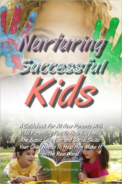 Nurturing Successful Kids: A Guidebook For All New Parents With Vital Parenting Tips To Help You Instill The Basic Life Tips and Social Skills Your Child Needs To Help Him Make It In The Real World