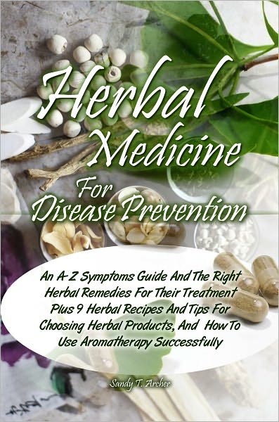 Herbal Medicine For Disease Prevention: An A-Z Symptoms Guide And The Right Herbal Remedies For Their Treatment Plus 9 Herbal Recipes And Tips For Choosing Herbal Products, And How To Use Aromatherapy Successfully