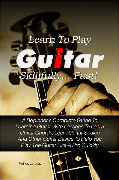 Learn To Play Guitar Skillfully…Fast! A Beginner’s Complete Guide To Learning Guitar With Lessons To Learn Guitar Chords, Learn Guitar Scales And Other Guitar Basics To Help You Play The Guitar Like A Pro Quickly