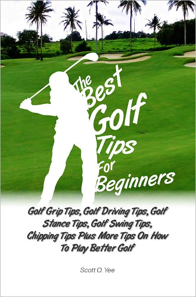 The Best Golf Tips For Beginners: Golf Grip Tips, Golf Driving Tips, Golf Stance Tips, Golf Swing Tips, Chipping Tips Plus More Tips On How To Play Better Golf